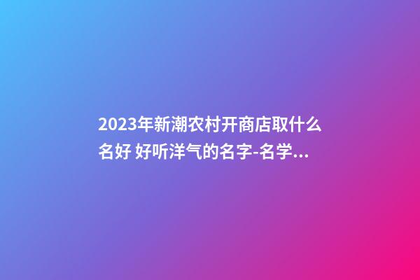 2023年新潮农村开商店取什么名好 好听洋气的名字-名学网-第1张-店铺起名-玄机派